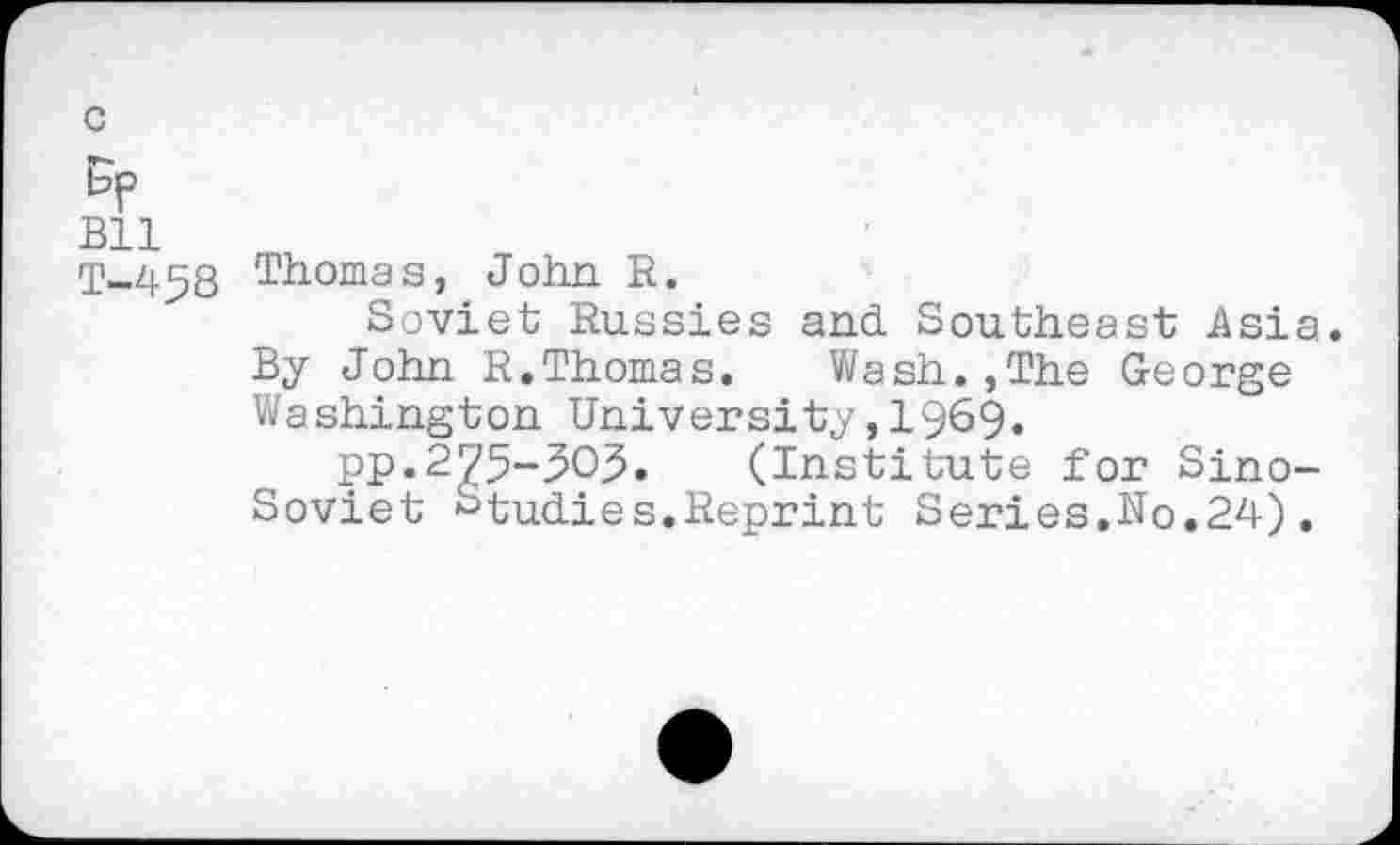 ﻿c
Bp
Bll
T-458
Thoma s, John R.
Soviet Russies and Southeast Asia. By John R.Thomas. Wash.,The George Washington University,1969«
pp.2575-303. (Institute for Sino-Soviet Studies.Reprint Series.No.24).